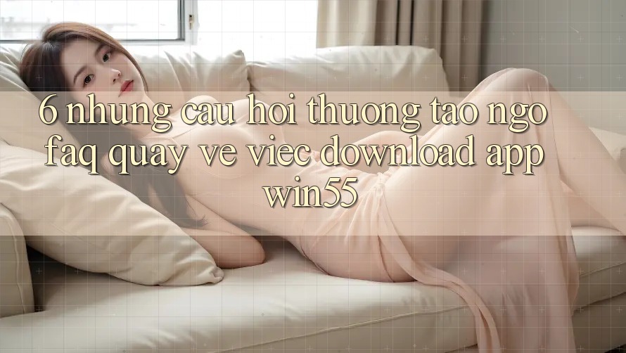 6. Những Câu Hỏi Thường Tao ngộ (FAQ) Quay về Việc Download App Win55 6. Những Câu Hỏi Thường Tao ngộ (FAQ) Quay về Việc Download App Win55