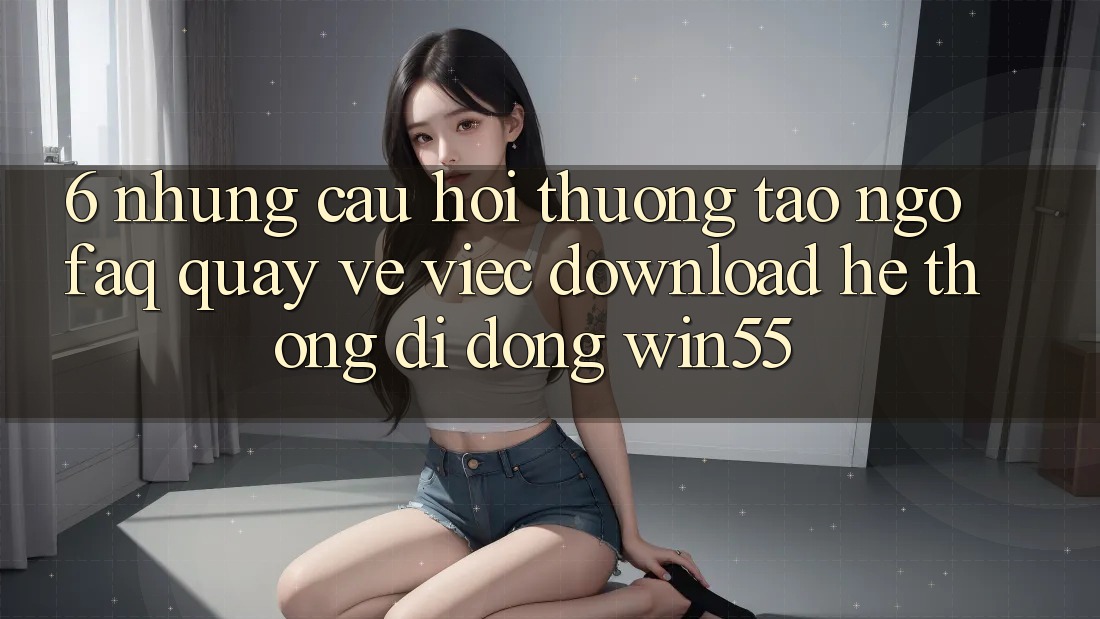 6. Những Câu Hỏi Thường Tao ngộ (FAQ) Quay về Việc Download Hệ thống di động Win55 6. Những Câu Hỏi Thường Tao ngộ (FAQ) Quay về Việc Download Hệ thống di động Win55