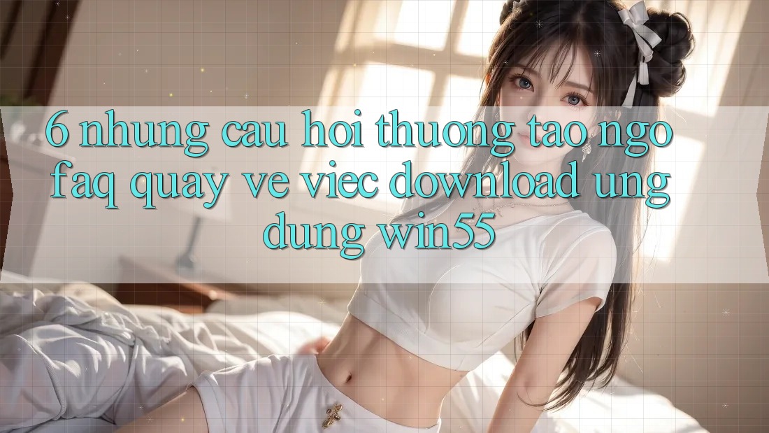 6. Những Câu Hỏi Thường Tao ngộ (FAQ) Quay về Việc Download Ứng dụng Win55 6. Những Câu Hỏi Thường Tao ngộ (FAQ) Quay về Việc Download Ứng dụng Win55