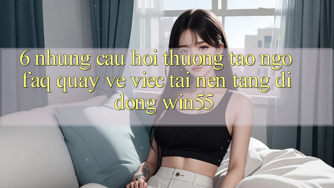 6. Những Câu Hỏi Thường Tao ngộ (FAQ) Quay về Việc Tải Nền tảng di động Win55 6. Những Câu Hỏi Thường Tao ngộ (FAQ) Quay về Việc Tải Nền tảng di động Win55