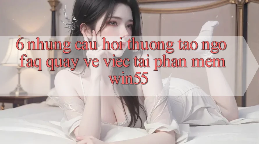6. Những Câu Hỏi Thường Tao ngộ (FAQ) Quay về Việc Tải Phần mềm Win55