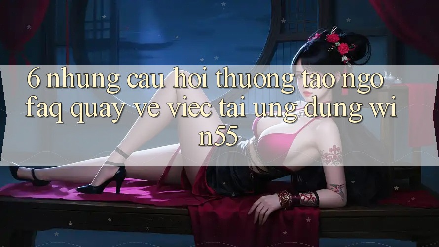 6. Những Câu Hỏi Thường Tao ngộ (FAQ) Quay về Việc Tải Ứng dụng Win55 6. Những Câu Hỏi Thường Tao ngộ (FAQ) Quay về Việc Tải Ứng dụng Win55