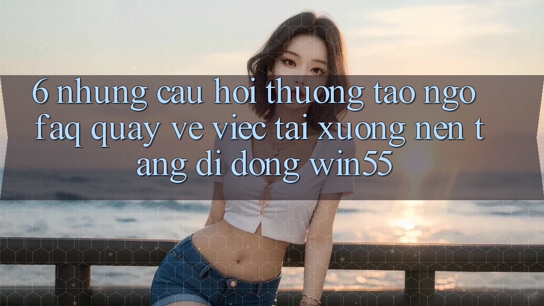 6. Những Câu Hỏi Thường Tao ngộ (FAQ) Quay về Việc Tải xuống Nền tảng di động Win55 6. Những Câu Hỏi Thường Tao ngộ (FAQ) Quay về Việc Tải xuống Nền tảng di động Win55