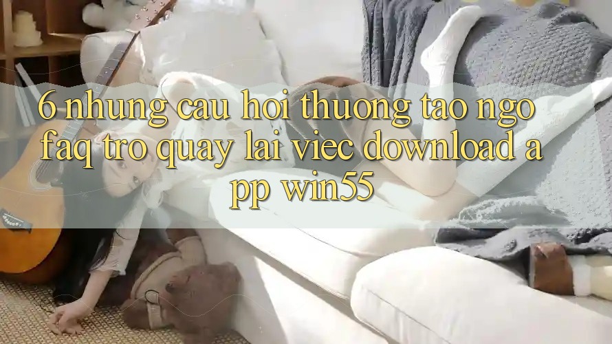 6. Những Câu Hỏi Thường Tao ngộ (FAQ) Trở quay lại Việc Download App Win55 6. Những Câu Hỏi Thường Tao ngộ (FAQ) Trở quay lại Việc Download App Win55