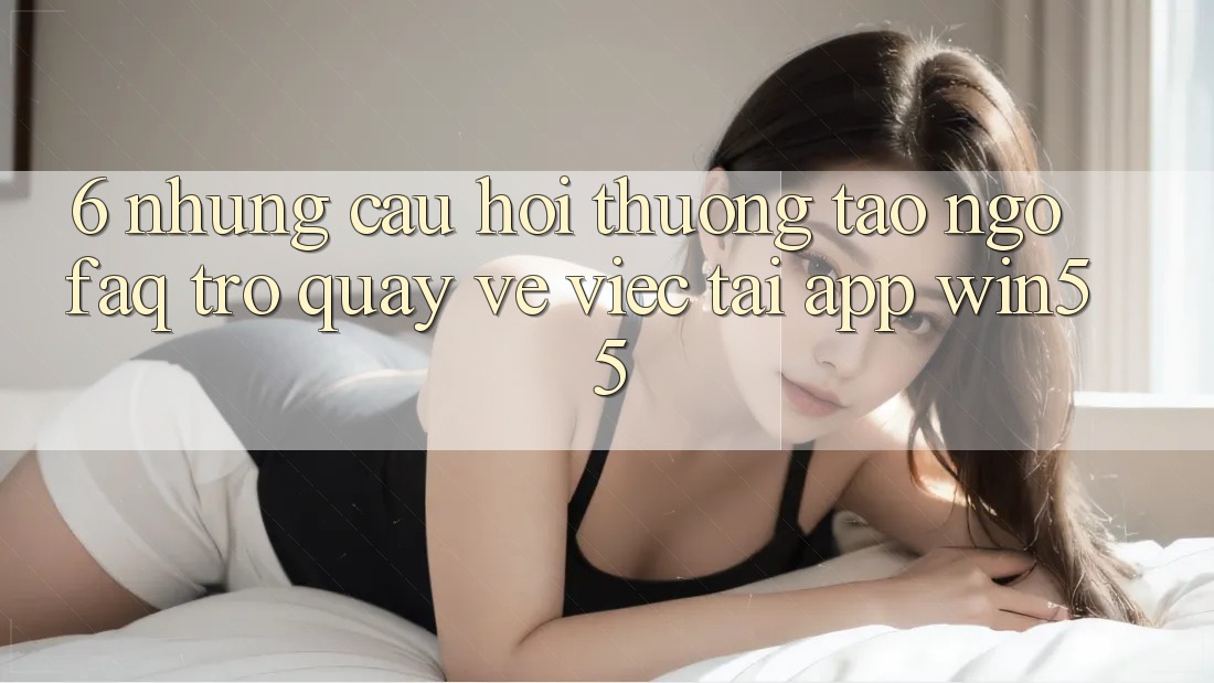 6. Những Câu Hỏi Thường Tao ngộ (FAQ) Trở quay về Việc Tải App Win55