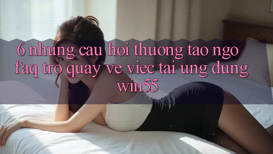 6. Những Câu Hỏi Thường Tao ngộ (FAQ) Trở quay về Việc Tải Ứng dụng Win55