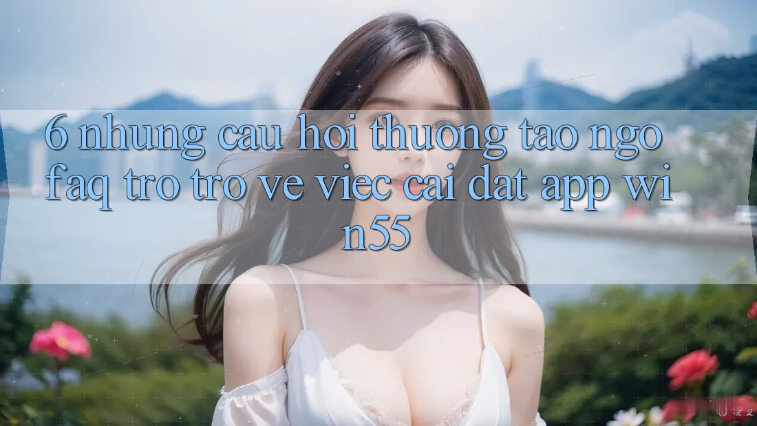 6. Những Câu Hỏi Thường Tao ngộ (FAQ) Trở trở về Việc Cài đặt App Win55 6. Những Câu Hỏi Thường Tao ngộ (FAQ) Trở trở về Việc Cài đặt App Win55