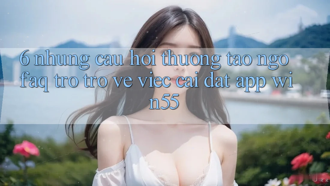 6. Những Câu Hỏi Thường Tao ngộ (FAQ) Trở trở về Việc Cài đặt App Win55 6. Những Câu Hỏi Thường Tao ngộ (FAQ) Trở trở về Việc Cài đặt App Win55