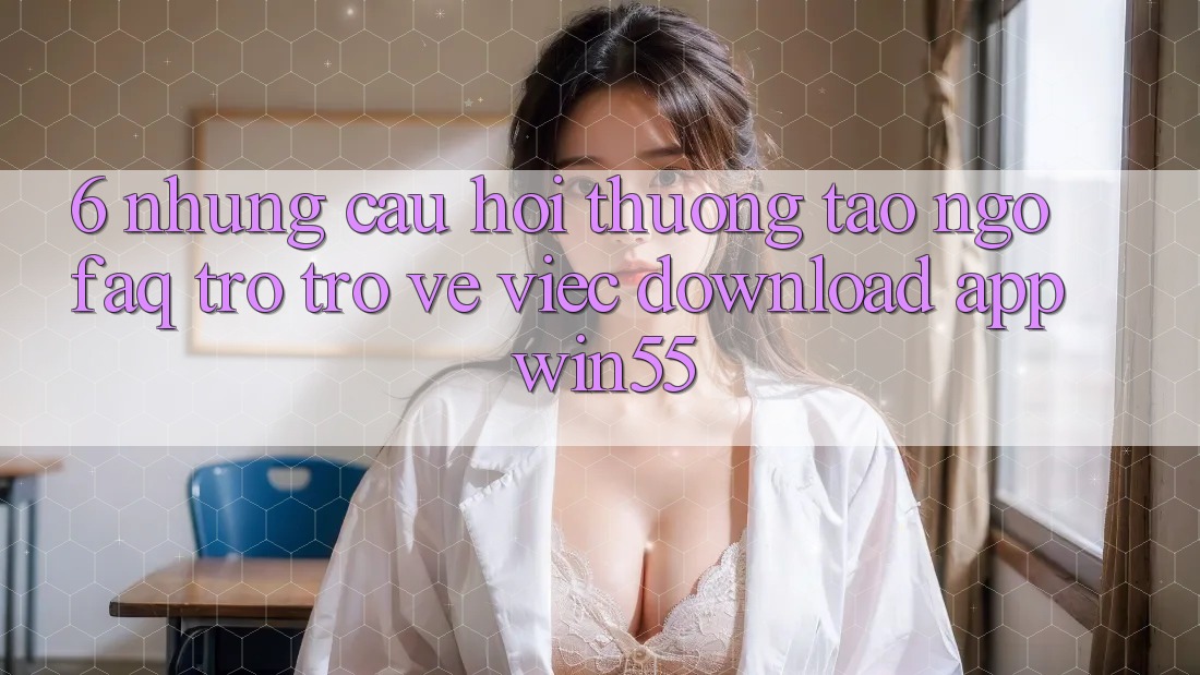 6. Những Câu Hỏi Thường Tao ngộ (FAQ) Trở trở về Việc Download App Win55 6. Những Câu Hỏi Thường Tao ngộ (FAQ) Trở trở về Việc Download App Win55