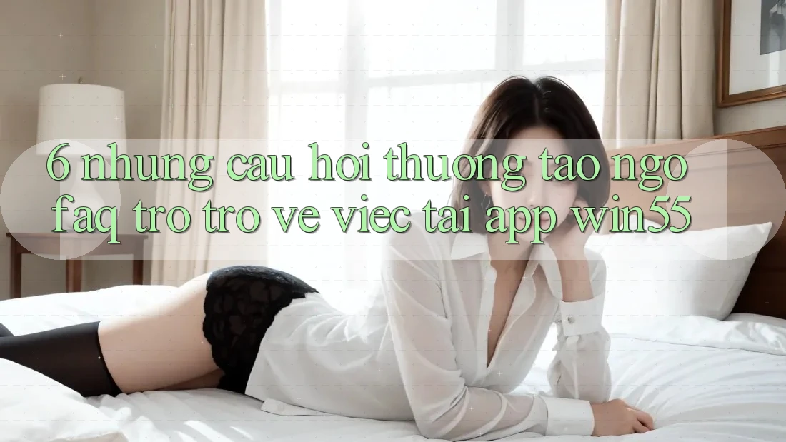 6. Những Câu Hỏi Thường Tao ngộ (FAQ) Trở trở về Việc Tải App Win55 6. Những Câu Hỏi Thường Tao ngộ (FAQ) Trở trở về Việc Tải App Win55