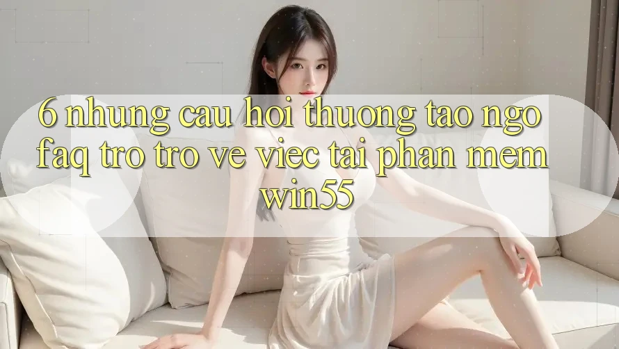 6. Những Câu Hỏi Thường Tao ngộ (FAQ) Trở trở về Việc Tải Phần mềm Win55 6. Những Câu Hỏi Thường Tao ngộ (FAQ) Trở trở về Việc Tải Phần mềm Win55