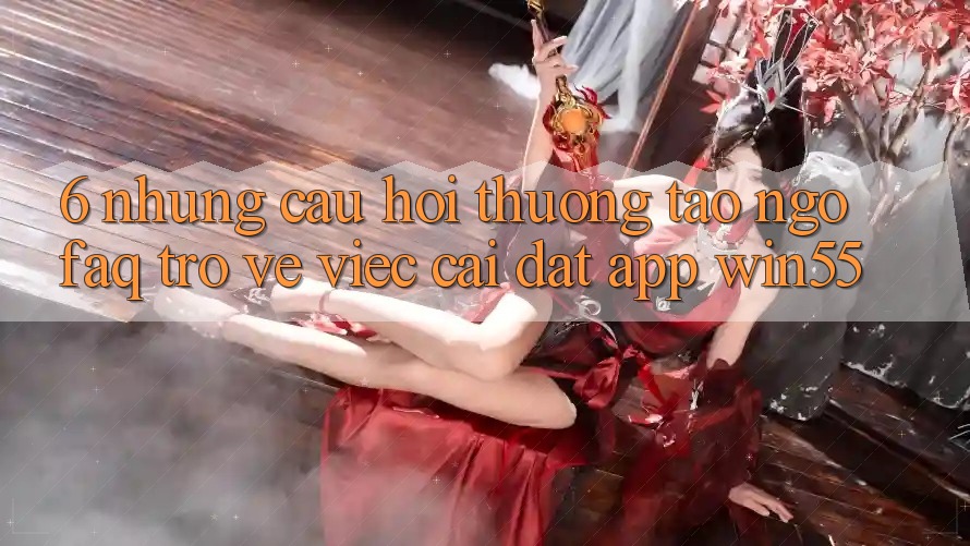 6. Những Câu Hỏi Thường Tao ngộ (FAQ) Trở về Việc Cài đặt App Win55