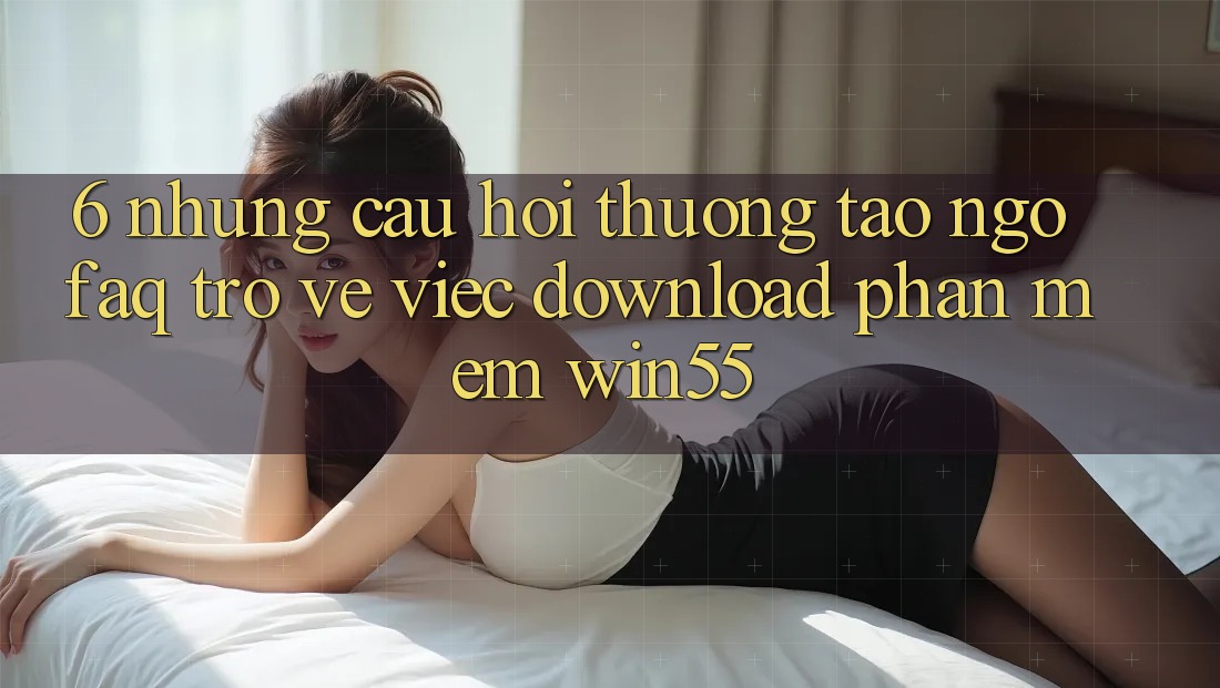 6. Những Câu Hỏi Thường Tao ngộ (FAQ) Trở về Việc Download Phần mềm Win55 6. Những Câu Hỏi Thường Tao ngộ (FAQ) Trở về Việc Download Phần mềm Win55