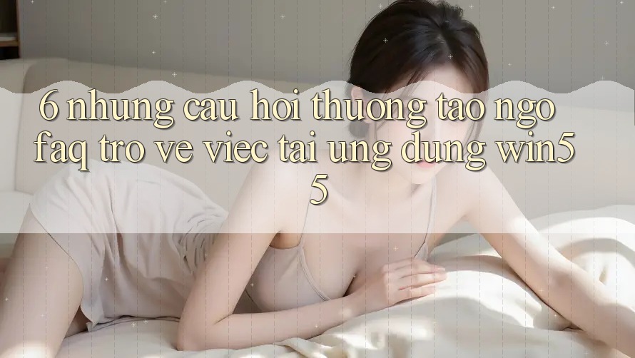 6. Những Câu Hỏi Thường Tao ngộ (FAQ) Trở về Việc Tải Ứng dụng Win55 6. Những Câu Hỏi Thường Tao ngộ (FAQ) Trở về Việc Tải Ứng dụng Win55
