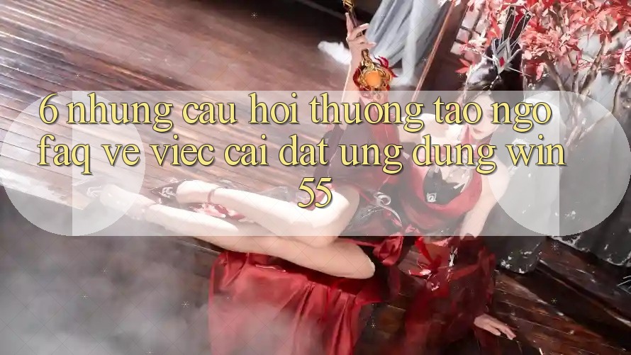 6. Những Câu Hỏi Thường Tao ngộ (FAQ) Về Việc Cài đặt Ứng dụng Win55 6. Những Câu Hỏi Thường Tao ngộ (FAQ) Về Việc Cài đặt Ứng dụng Win55