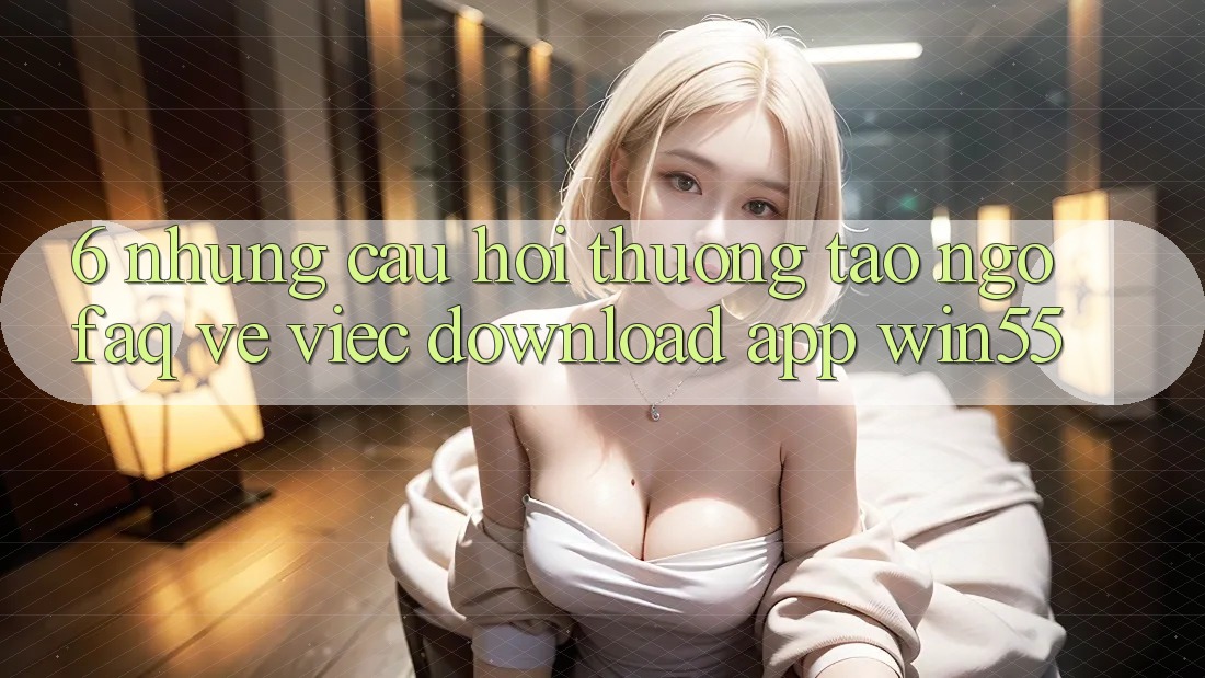 6. Những Câu Hỏi Thường Tao ngộ (FAQ) Về Việc Download App Win55 6. Những Câu Hỏi Thường Tao ngộ (FAQ) Về Việc Download App Win55