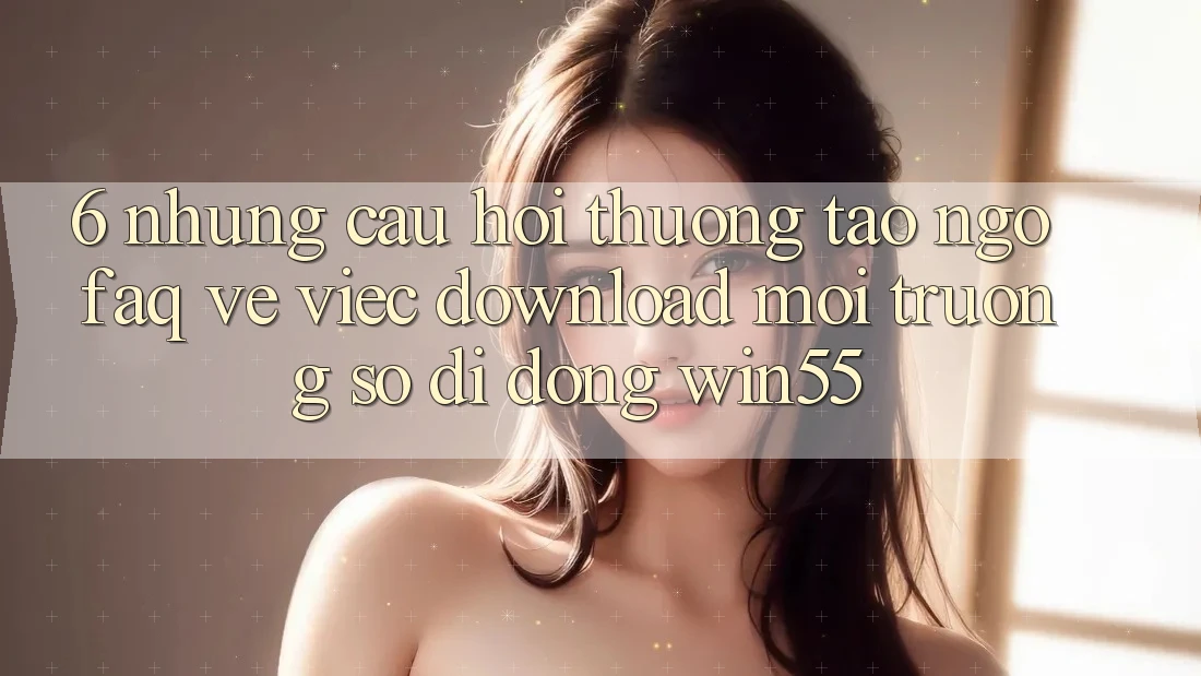 6. Những Câu Hỏi Thường Tao ngộ (FAQ) Về Việc Download Môi trường số di động Win55 6. Những Câu Hỏi Thường Tao ngộ (FAQ) Về Việc Download Môi trường số di động Win55