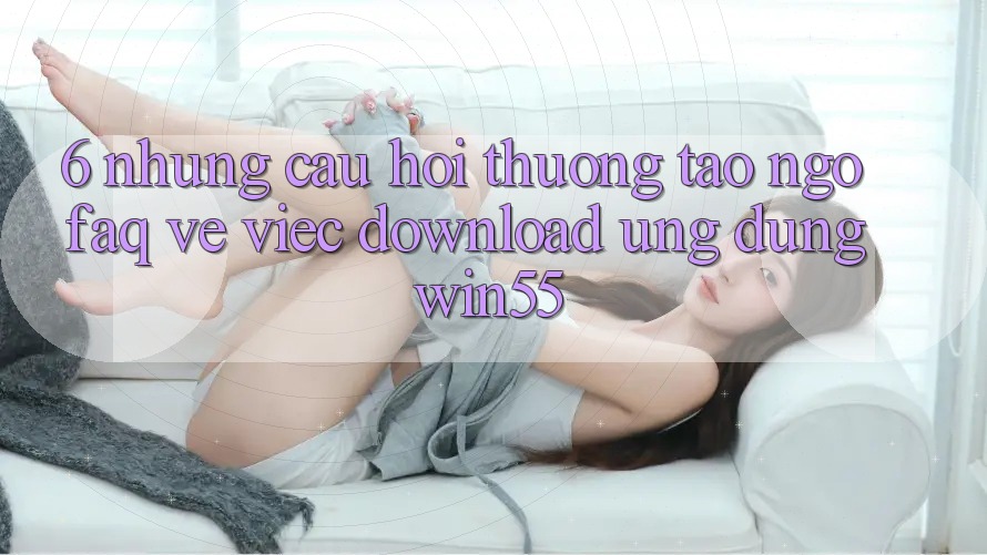 6. Những Câu Hỏi Thường Tao ngộ (FAQ) Về Việc Download Ứng dụng Win55 6. Những Câu Hỏi Thường Tao ngộ (FAQ) Về Việc Download Ứng dụng Win55