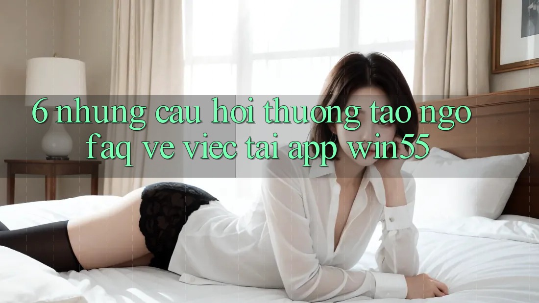 6. Những Câu Hỏi Thường Tao ngộ (FAQ) Về Việc Tải App Win55 6. Những Câu Hỏi Thường Tao ngộ (FAQ) Về Việc Tải App Win55