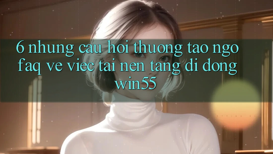 6. Những Câu Hỏi Thường Tao ngộ (FAQ) Về Việc Tải Nền tảng di động Win55 6. Những Câu Hỏi Thường Tao ngộ (FAQ) Về Việc Tải Nền tảng di động Win55