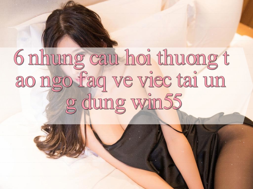 6. Những Câu Hỏi Thường Tao ngộ (FAQ) Về Việc Tải Ứng dụng Win55 6. Những Câu Hỏi Thường Tao ngộ (FAQ) Về Việc Tải Ứng dụng Win55
