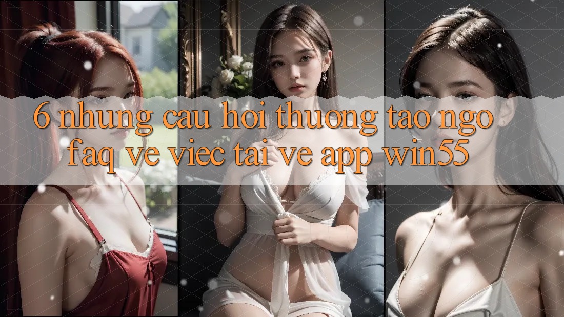 6. Những Câu Hỏi Thường Tao ngộ (FAQ) Về Việc Tải về App Win55 6. Những Câu Hỏi Thường Tao ngộ (FAQ) Về Việc Tải về App Win55