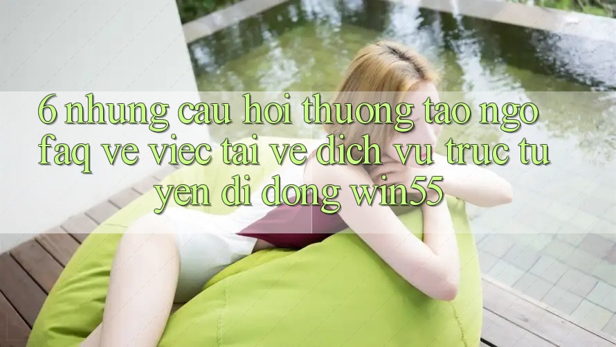 6. Những Câu Hỏi Thường Tao ngộ (FAQ) Về Việc Tải về Dịch vụ trực tuyến di động Win55 6. Những Câu Hỏi Thường Tao ngộ (FAQ) Về Việc Tải về Dịch vụ trực tuyến di động Win55