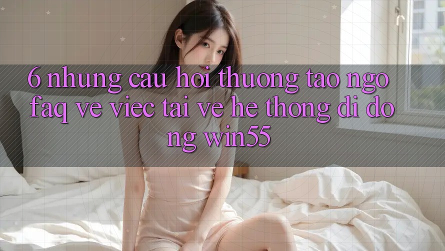 6. Những Câu Hỏi Thường Tao ngộ (FAQ) Về Việc Tải về Hệ thống di động Win55