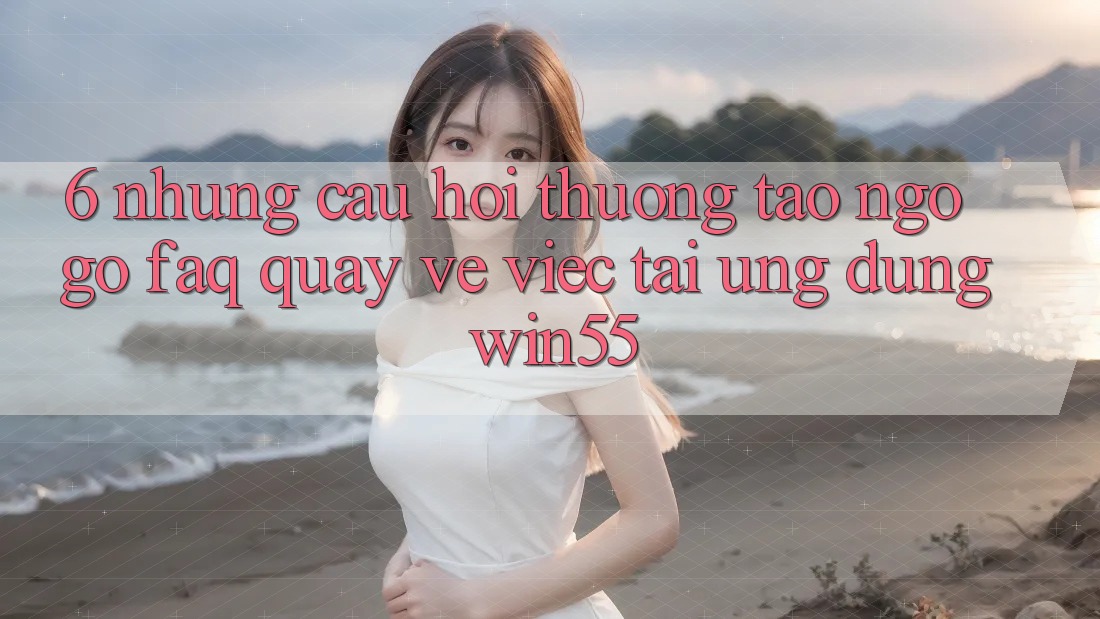 6. Những Câu Hỏi Thường Tao ngộ gỡ (FAQ) Quay về Việc Tải Ứng dụng Win55 6. Những Câu Hỏi Thường Tao ngộ gỡ (FAQ) Quay về Việc Tải Ứng dụng Win55