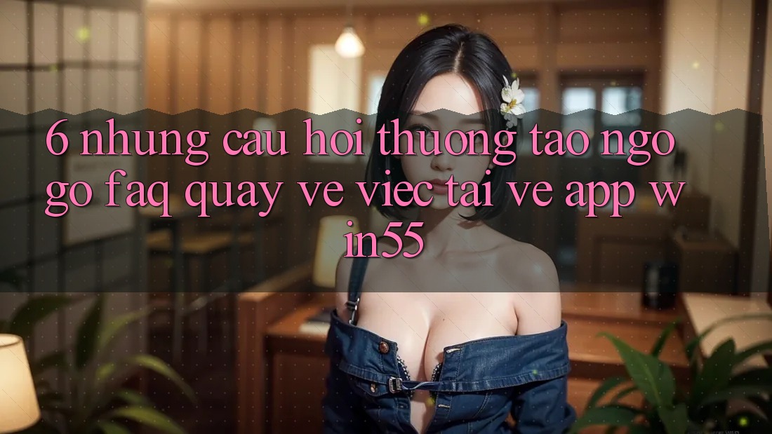 6. Những Câu Hỏi Thường Tao ngộ gỡ (FAQ) Quay về Việc Tải về App Win55 6. Những Câu Hỏi Thường Tao ngộ gỡ (FAQ) Quay về Việc Tải về App Win55