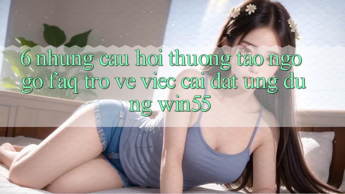 6. Những Câu Hỏi Thường Tao ngộ gỡ (FAQ) Trở về Việc Cài đặt Ứng dụng Win55 6. Những Câu Hỏi Thường Tao ngộ gỡ (FAQ) Trở về Việc Cài đặt Ứng dụng Win55