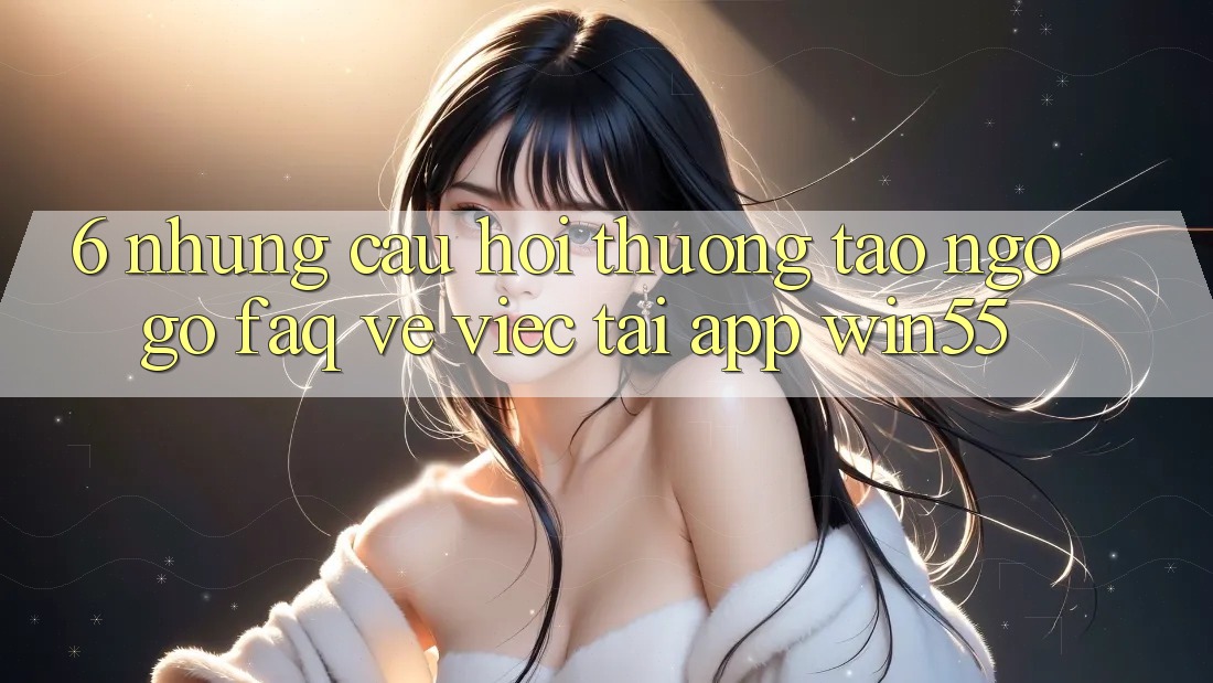 6. Những Câu Hỏi Thường Tao ngộ gỡ (FAQ) Về Việc Tải App Win55 6. Những Câu Hỏi Thường Tao ngộ gỡ (FAQ) Về Việc Tải App Win55