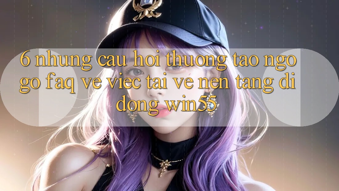 6. Những Câu Hỏi Thường Tao ngộ gỡ (FAQ) Về Việc Tải về Nền tảng di động Win55
