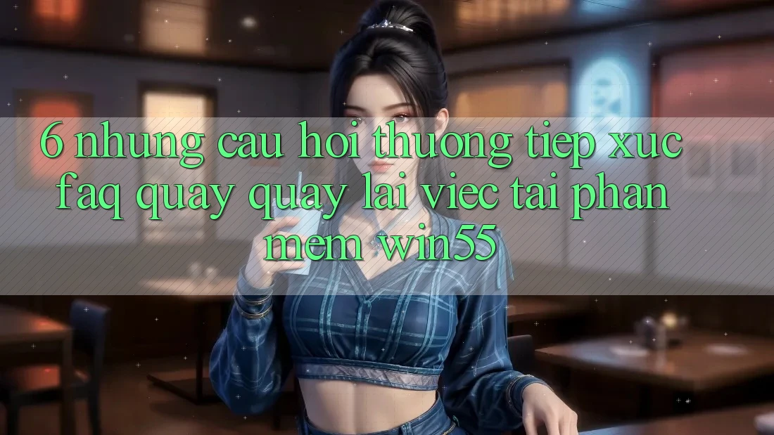 6. Những Câu Hỏi Thường Tiếp xúc (FAQ) Quay quay lại Việc Tải Phần mềm Win55 6. Những Câu Hỏi Thường Tiếp xúc (FAQ) Quay quay lại Việc Tải Phần mềm Win55