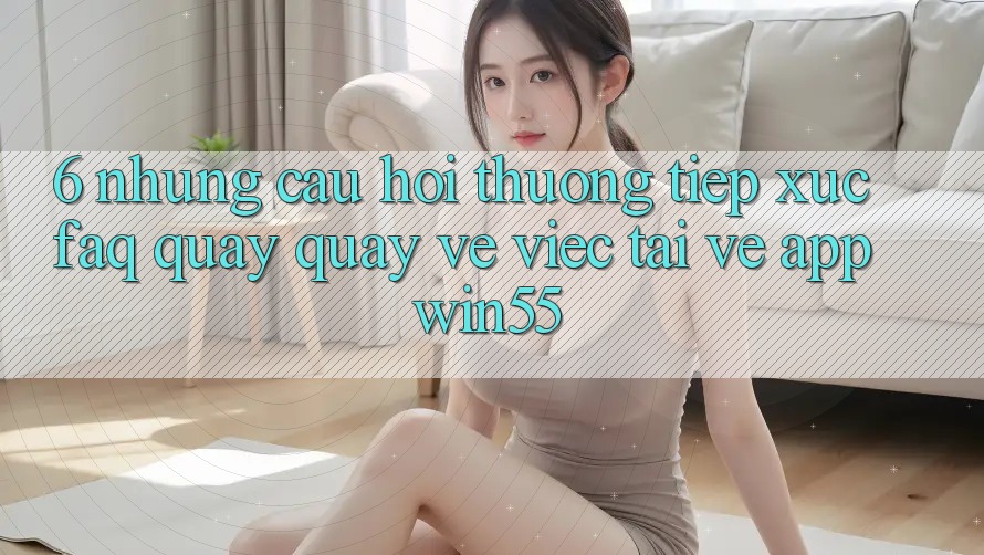 6. Những Câu Hỏi Thường Tiếp xúc (FAQ) Quay quay về Việc Tải về App Win55 6. Những Câu Hỏi Thường Tiếp xúc (FAQ) Quay quay về Việc Tải về App Win55