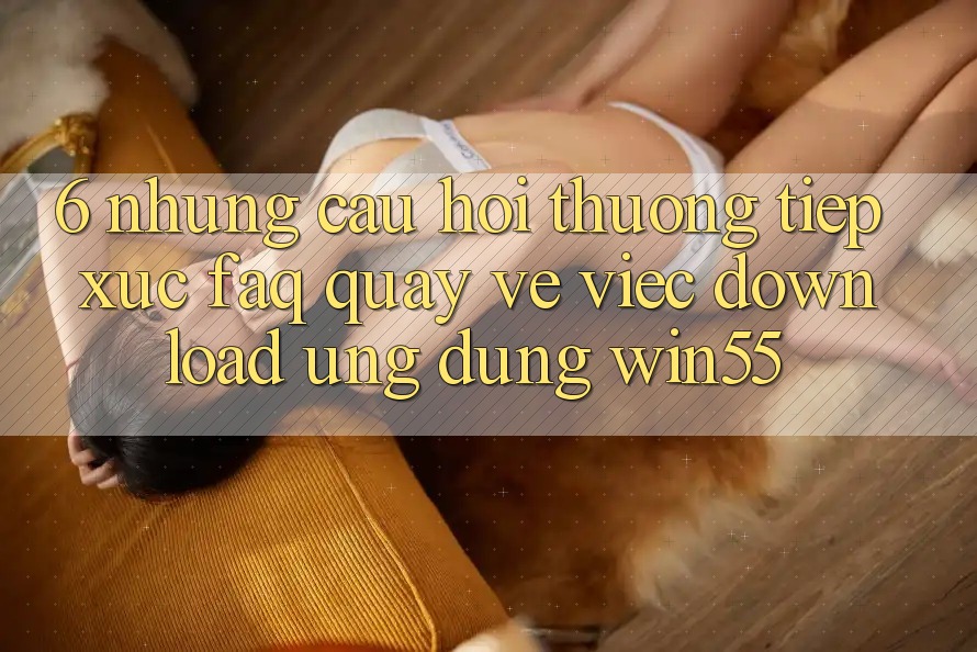 6. Những Câu Hỏi Thường Tiếp xúc (FAQ) Quay về Việc Download Ứng dụng Win55 6. Những Câu Hỏi Thường Tiếp xúc (FAQ) Quay về Việc Download Ứng dụng Win55