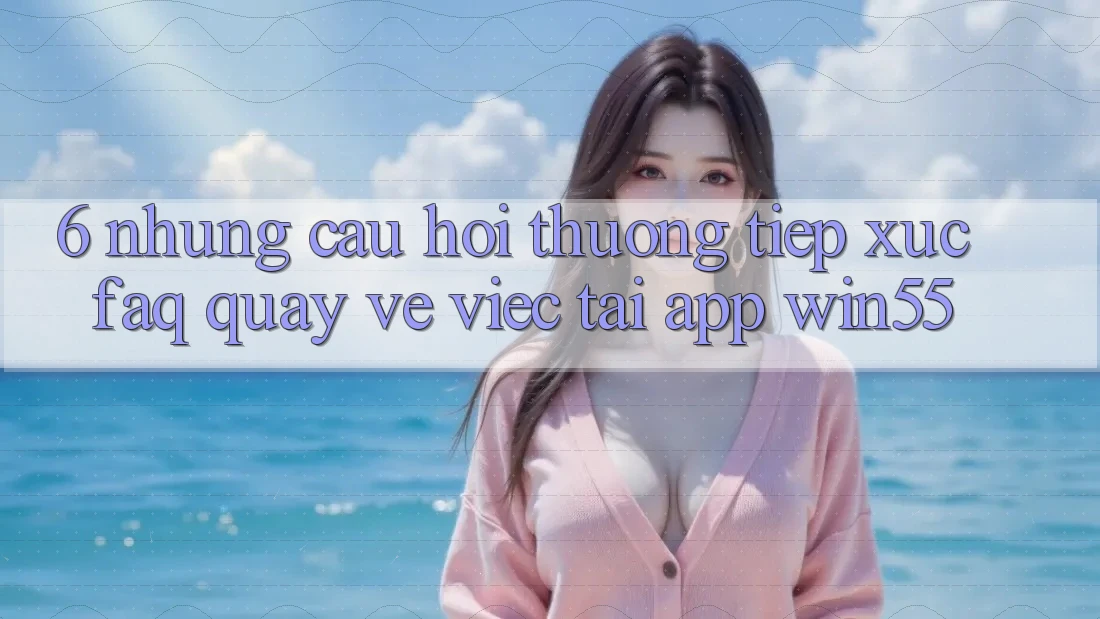 6. Những Câu Hỏi Thường Tiếp xúc (FAQ) Quay về Việc Tải App Win55 6. Những Câu Hỏi Thường Tiếp xúc (FAQ) Quay về Việc Tải App Win55