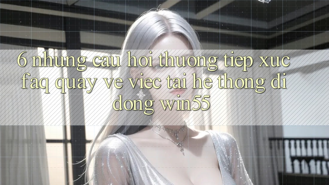 6. Những Câu Hỏi Thường Tiếp xúc (FAQ) Quay về Việc Tải Hệ thống di động Win55 6. Những Câu Hỏi Thường Tiếp xúc (FAQ) Quay về Việc Tải Hệ thống di động Win55