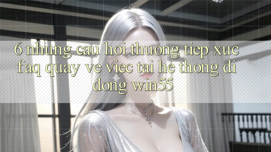 6. Những Câu Hỏi Thường Tiếp xúc (FAQ) Quay về Việc Tải Hệ thống di động Win55 6. Những Câu Hỏi Thường Tiếp xúc (FAQ) Quay về Việc Tải Hệ thống di động Win55