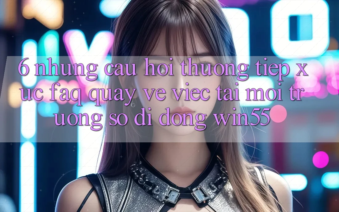 6. Những Câu Hỏi Thường Tiếp xúc (FAQ) Quay về Việc Tải Môi trường số di động Win55 6. Những Câu Hỏi Thường Tiếp xúc (FAQ) Quay về Việc Tải Môi trường số di động Win55