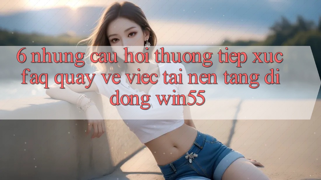 6. Những Câu Hỏi Thường Tiếp xúc (FAQ) Quay về Việc Tải Nền tảng di động Win55 6. Những Câu Hỏi Thường Tiếp xúc (FAQ) Quay về Việc Tải Nền tảng di động Win55
