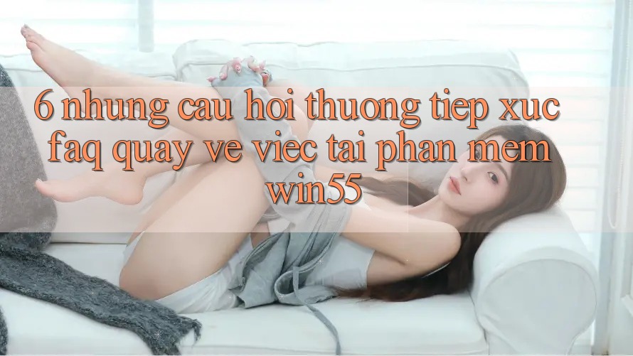 6. Những Câu Hỏi Thường Tiếp xúc (FAQ) Quay về Việc Tải Phần mềm Win55
