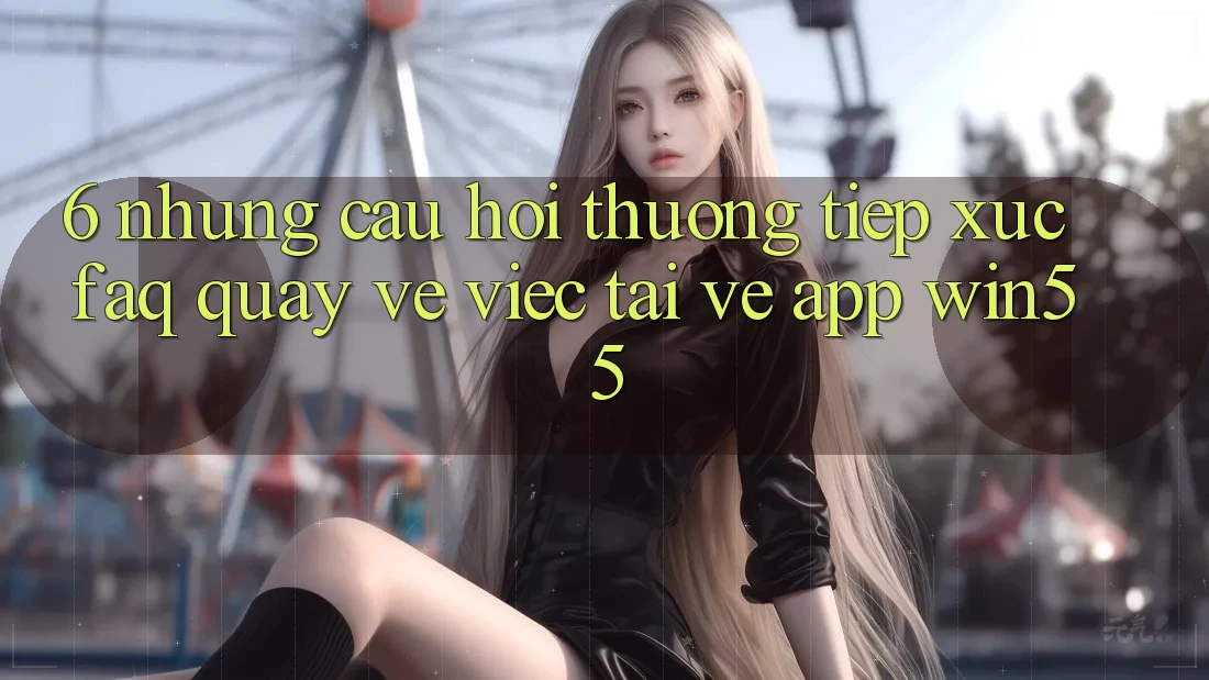 6. Những Câu Hỏi Thường Tiếp xúc (FAQ) Quay về Việc Tải về App Win55