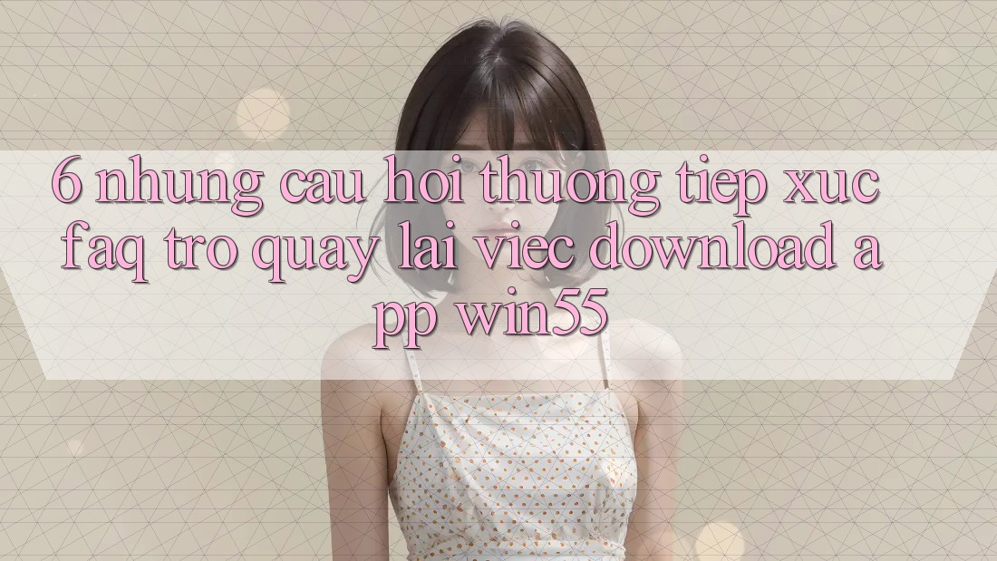 6. Những Câu Hỏi Thường Tiếp xúc (FAQ) Trở quay lại Việc Download App Win55