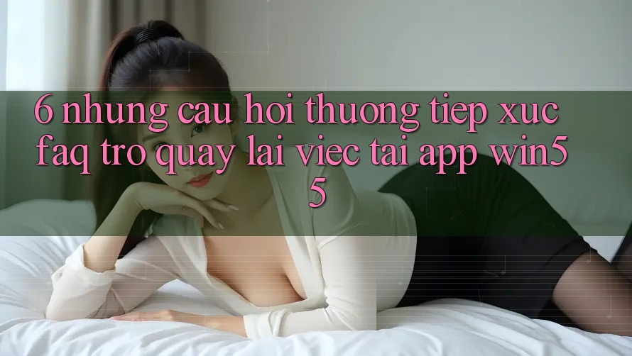 6. Những Câu Hỏi Thường Tiếp xúc (FAQ) Trở quay lại Việc Tải App Win55