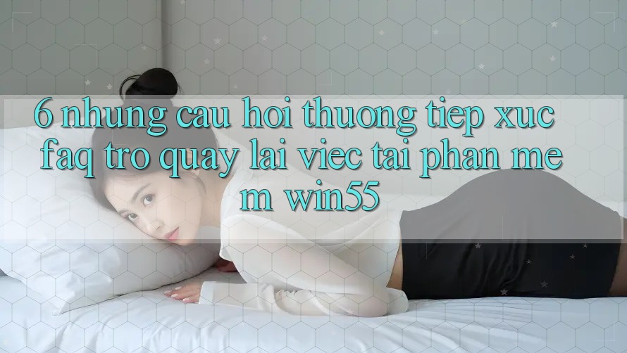 6. Những Câu Hỏi Thường Tiếp xúc (FAQ) Trở quay lại Việc Tải Phần mềm Win55