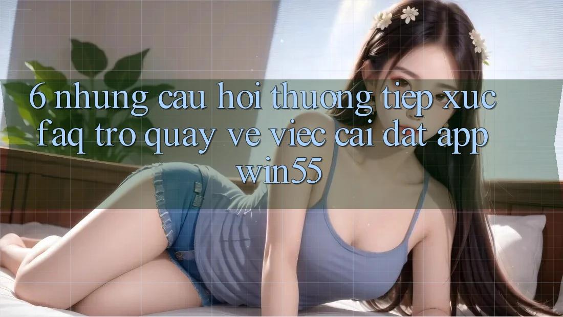 6. Những Câu Hỏi Thường Tiếp xúc (FAQ) Trở quay về Việc Cài đặt App Win55 6. Những Câu Hỏi Thường Tiếp xúc (FAQ) Trở quay về Việc Cài đặt App Win55