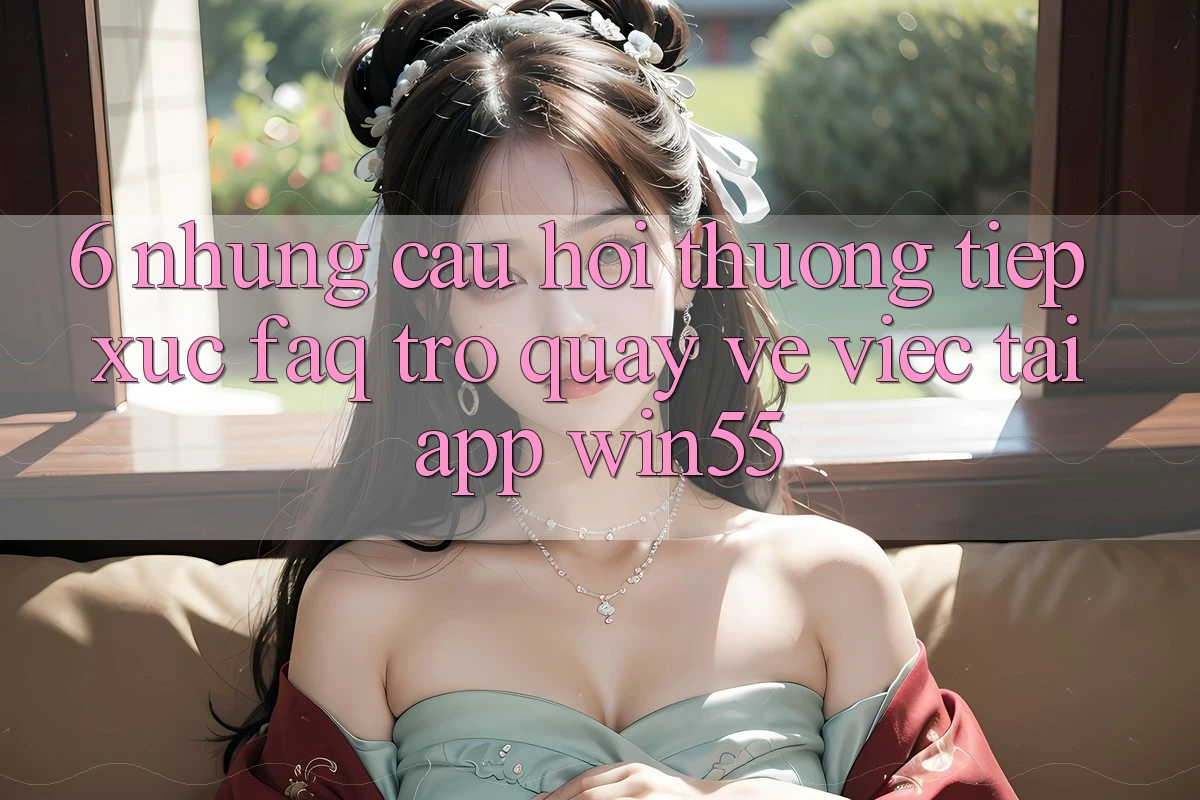 6. Những Câu Hỏi Thường Tiếp xúc (FAQ) Trở quay về Việc Tải App Win55 6. Những Câu Hỏi Thường Tiếp xúc (FAQ) Trở quay về Việc Tải App Win55