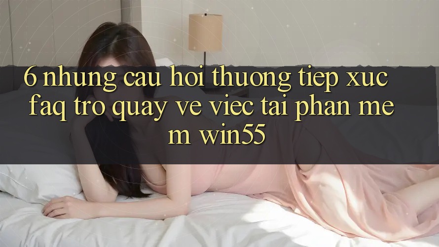 6. Những Câu Hỏi Thường Tiếp xúc (FAQ) Trở quay về Việc Tải Phần mềm Win55 6. Những Câu Hỏi Thường Tiếp xúc (FAQ) Trở quay về Việc Tải Phần mềm Win55