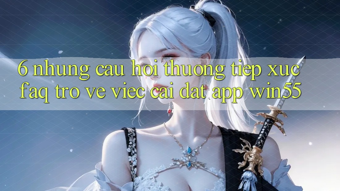 6. Những Câu Hỏi Thường Tiếp xúc (FAQ) Trở về Việc Cài đặt App Win55 6. Những Câu Hỏi Thường Tiếp xúc (FAQ) Trở về Việc Cài đặt App Win55